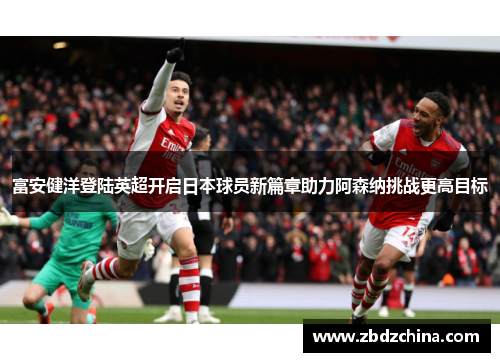 富安健洋登陆英超开启日本球员新篇章助力阿森纳挑战更高目标