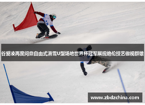 谷爱凌再度问鼎自由式滑雪U型场地世界杯冠军展现绝伦技艺傲视群雄