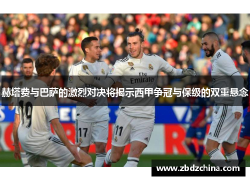 赫塔费与巴萨的激烈对决将揭示西甲争冠与保级的双重悬念